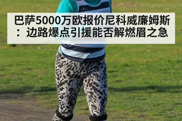 巴萨5000万欧报价尼科威廉姆斯：边路爆点引援能否解燃眉之急
